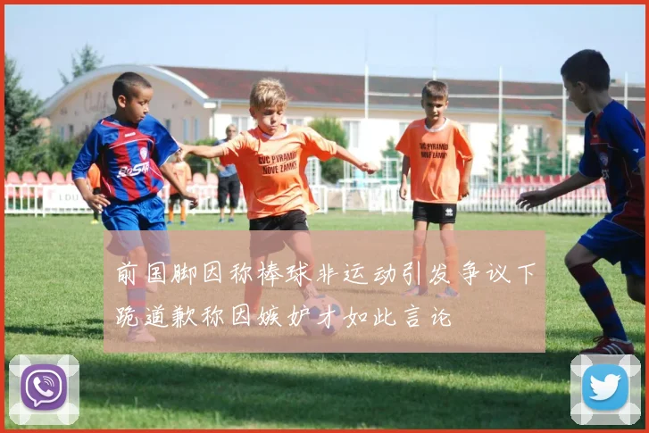 前国脚因称棒球非运动引发争议下跪道歉称因嫉妒才如此言论