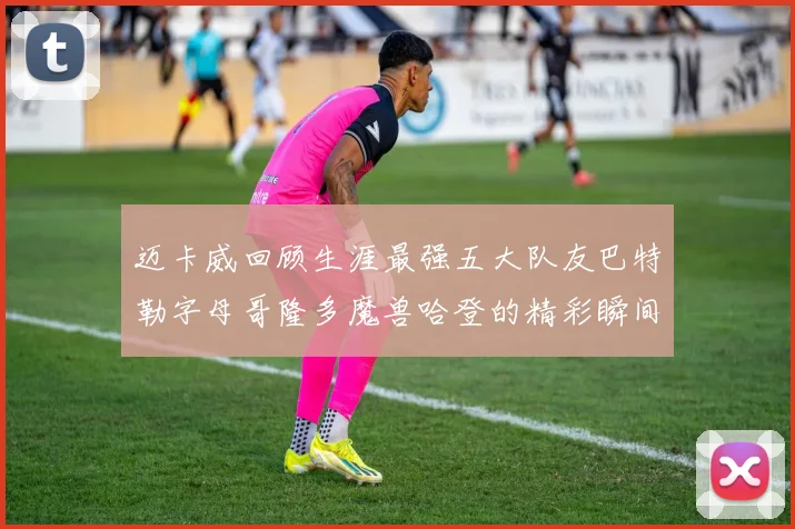 迈卡威回顾生涯最强五大队友巴特勒字母哥隆多魔兽哈登的精彩瞬间