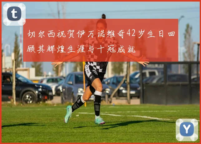 切尔西祝贺伊万诺维奇42岁生日回顾其辉煌生涯与十冠成就