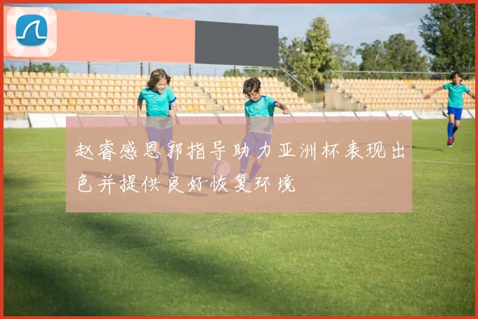 赵睿感恩郭指导助力亚洲杯表现出色并提供良好恢复环境
