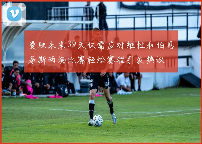 曼联未来39天仅需应对维拉和伯恩茅斯两场比赛轻松赛程引发热议