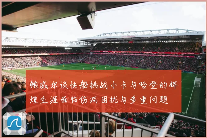 鲍威尔谈快船挑战小卡与哈登的辉煌生涯面临伤病困扰与多重问题