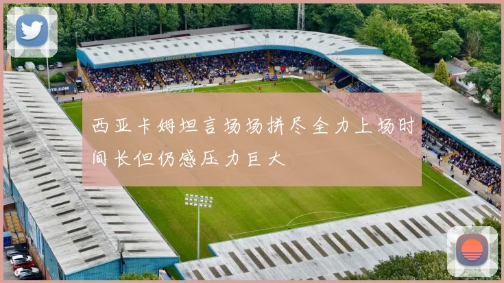 西亚卡姆坦言场场拼尽全力上场时间长但仍感压力巨大