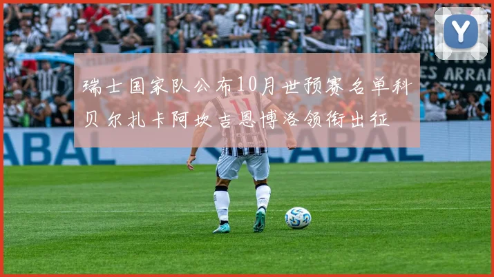 瑞士国家队公布10月世预赛名单科贝尔扎卡阿坎吉恩博洛领衔出征