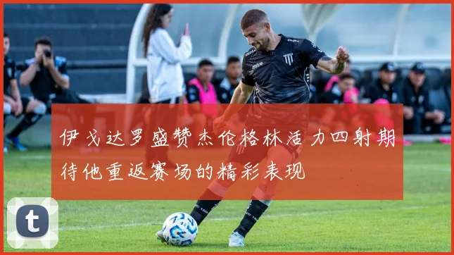 伊戈达罗盛赞杰伦格林活力四射期待他重返赛场的精彩表现
