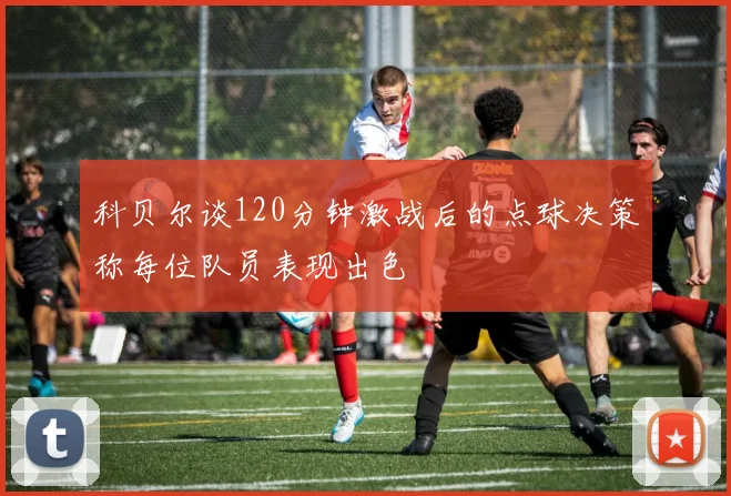 科贝尔谈120分钟激战后的点球决策称每位队员表现出色