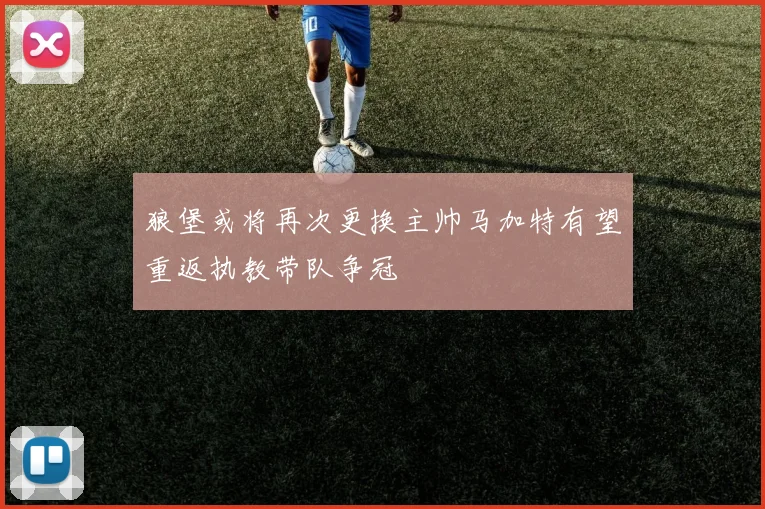 狼堡或将再次更换主帅马加特有望重返执教带队争冠