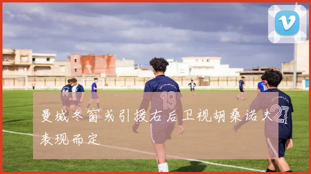 曼城冬窗或引援右后卫视胡桑诺夫表现而定