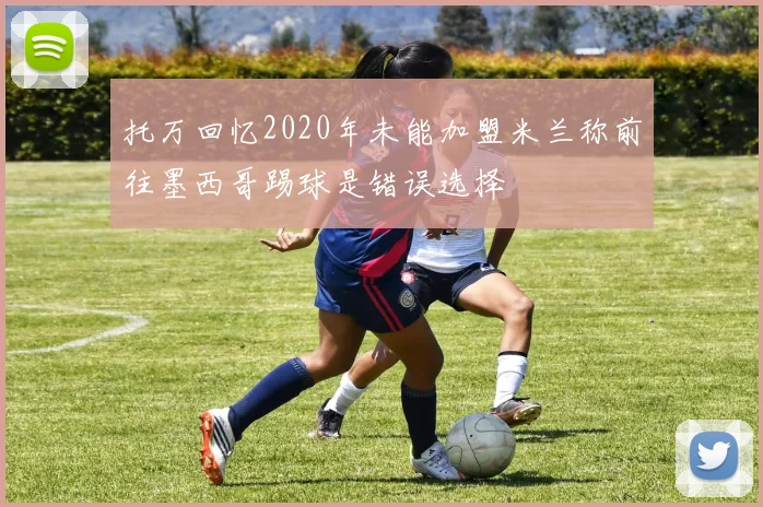 托万回忆2020年未能加盟米兰称前往墨西哥踢球是错误选择
