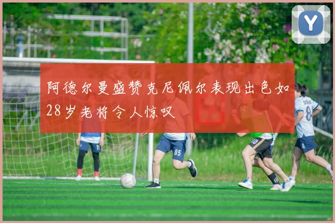 阿德尔曼盛赞克尼佩尔表现出色如28岁老将令人惊叹
