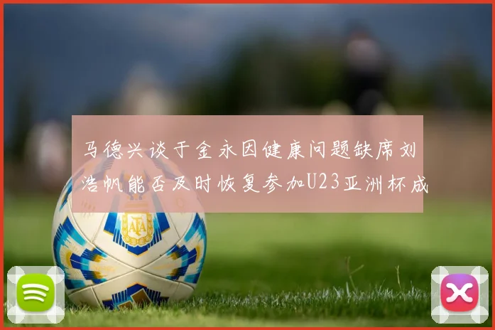马德兴谈于金永因健康问题缺席刘浩帆能否及时恢复参加U23亚洲杯成疑