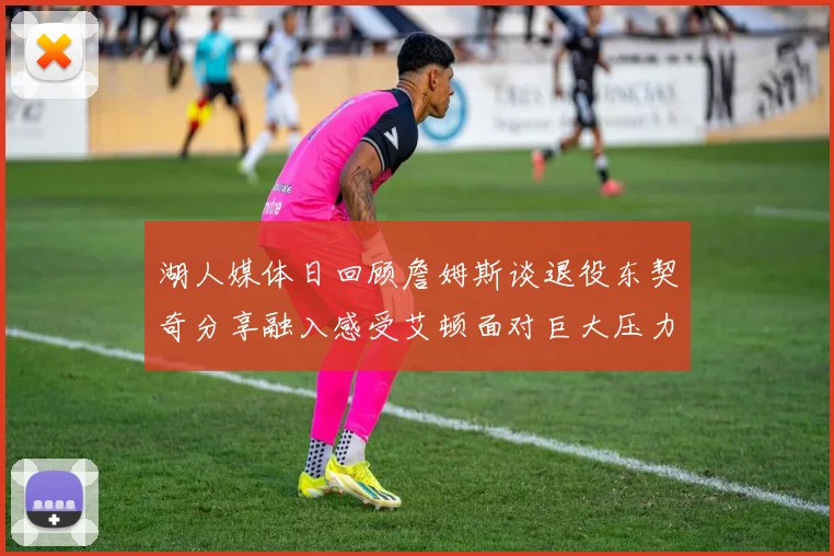 湖人媒体日回顾詹姆斯谈退役东契奇分享融入感受艾顿面对巨大压力