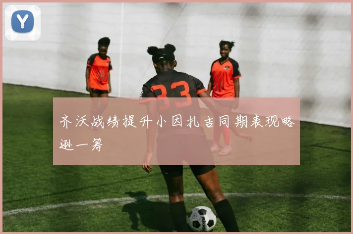 齐沃战绩提升小因扎吉同期表现略逊一筹