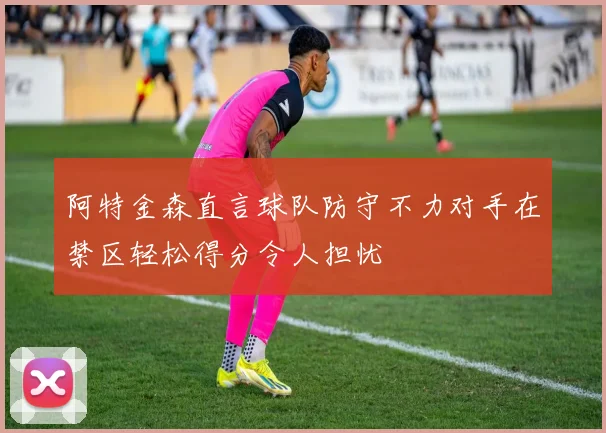 阿特金森直言球队防守不力对手在禁区轻松得分令人担忧