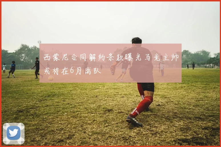 西蒙尼合同解约条款曝光马竞主帅或将在6月离队