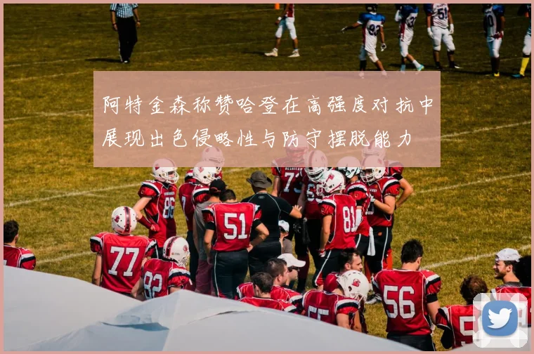 阿特金森称赞哈登在高强度对抗中展现出色侵略性与防守摆脱能力