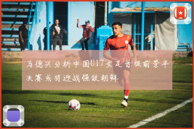 马德兴分析中国U17女足晋级前景半决赛或将迎战强敌朝鲜