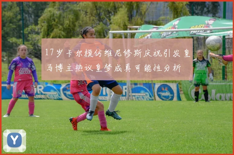 17岁卡尔模仿维尼修斯庆祝引发皇马博主热议皇梦成真可能性分析