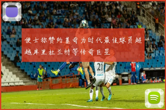 便士称赞约基奇为时代最佳球员超越库里杜兰特等传奇巨星