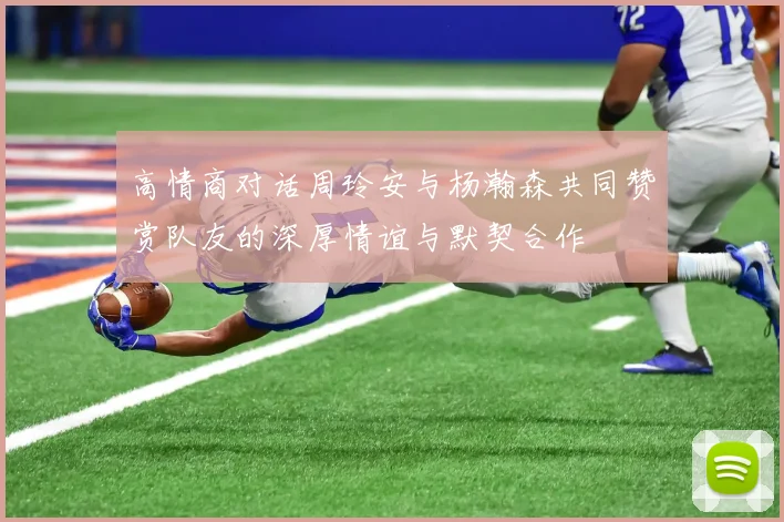 高情商对话周玲安与杨瀚森共同赞赏队友的深厚情谊与默契合作