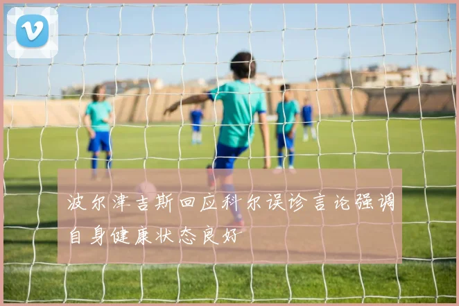 波尔津吉斯回应科尔误诊言论强调自身健康状态良好