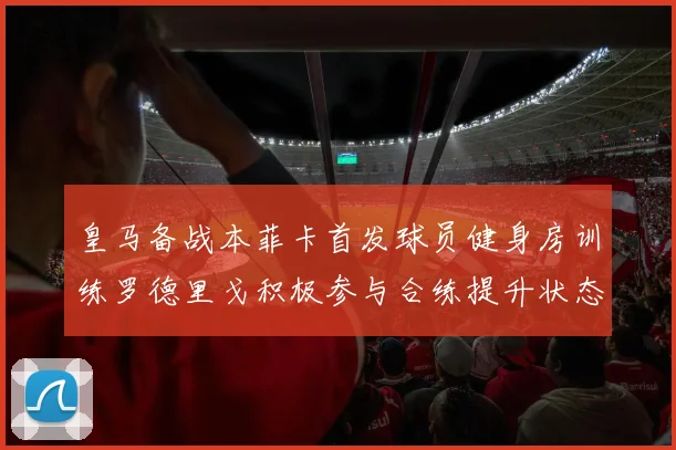 皇马备战本菲卡首发球员健身房训练罗德里戈积极参与合练提升状态