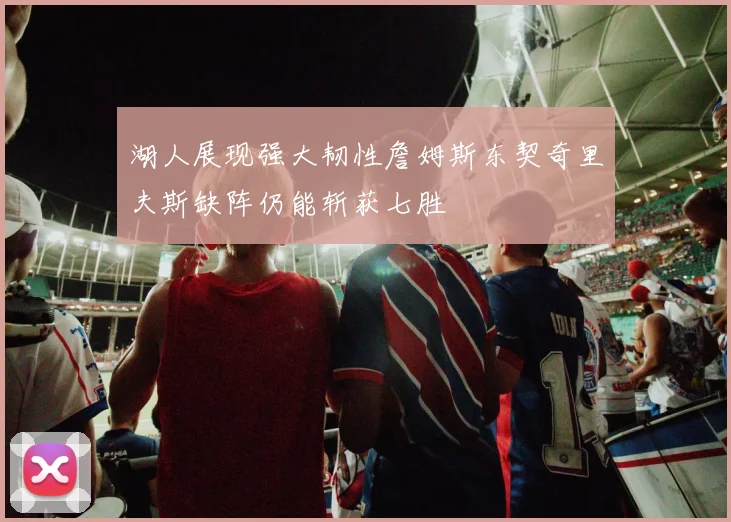 湖人展现强大韧性詹姆斯东契奇里夫斯缺阵仍能斩获七胜