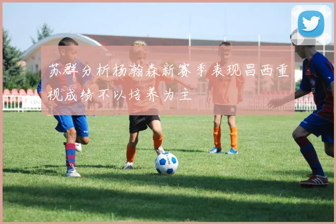 苏群分析杨瀚森新赛季表现昌西重视成绩不以培养为主