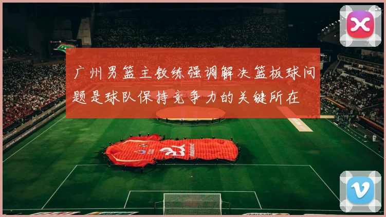 广州男篮主教练强调解决篮板球问题是球队保持竞争力的关键所在