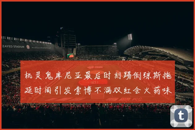 机灵鬼库尼亚最后时刻踢倒琼斯拖延时间引发索博不满双红会火药味十足