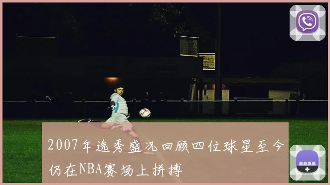 2007年选秀盛况回顾四位球星至今仍在NBA赛场上拼搏
