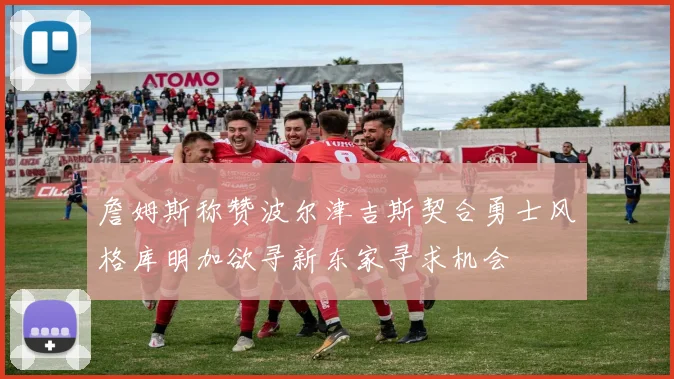 詹姆斯称赞波尔津吉斯契合勇士风格库明加欲寻新东家寻求机会
