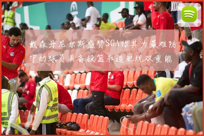 戴森丹尼尔斯盛赞SGA称其为最难防守的球员具备投篮和造犯规双重能力