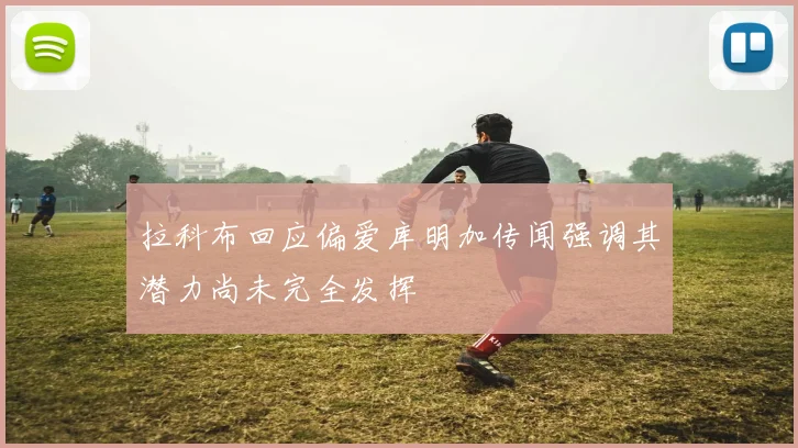 拉科布回应偏爱库明加传闻强调其潜力尚未完全发挥