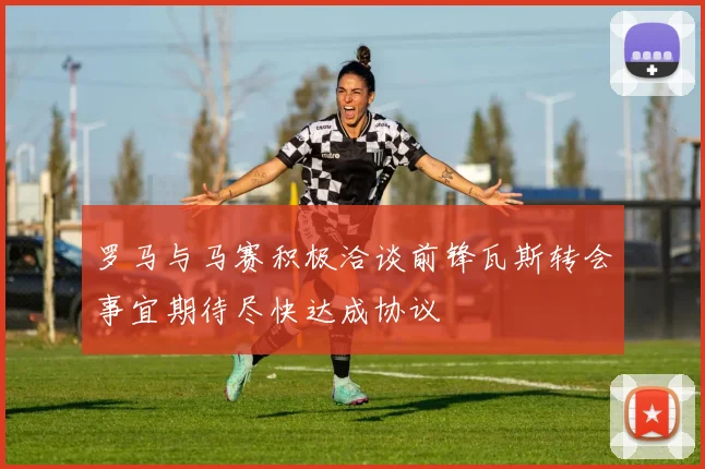 罗马与马赛积极洽谈前锋瓦斯转会事宜期待尽快达成协议