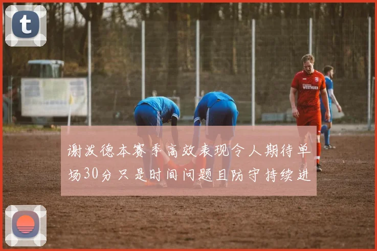 谢泼德本赛季高效表现令人期待单场30分只是时间问题且防守持续进步