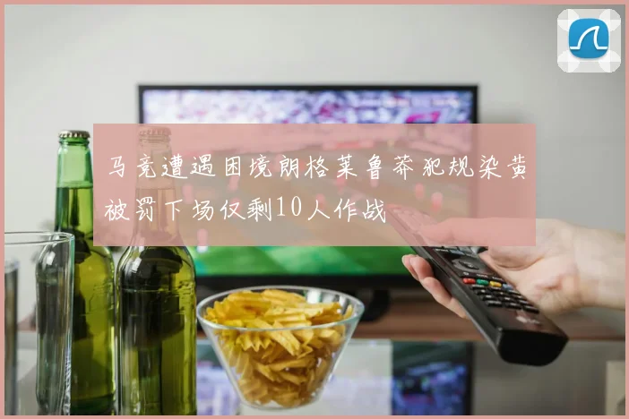 马竞遭遇困境朗格莱鲁莽犯规染黄被罚下场仅剩10人作战
