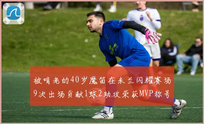 被啃老的40岁魔笛在米兰闪耀赛场9次出场贡献1球2助攻荣获MVP称号