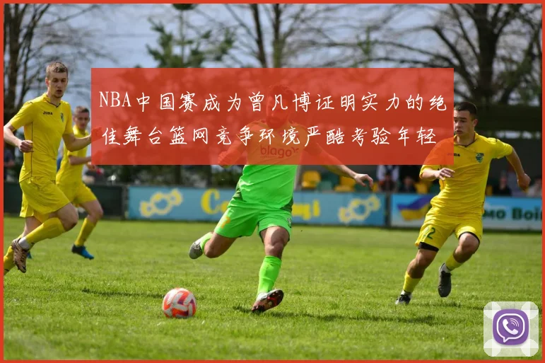 NBA中国赛成为曾凡博证明实力的绝佳舞台篮网竞争环境严酷考验年轻球员