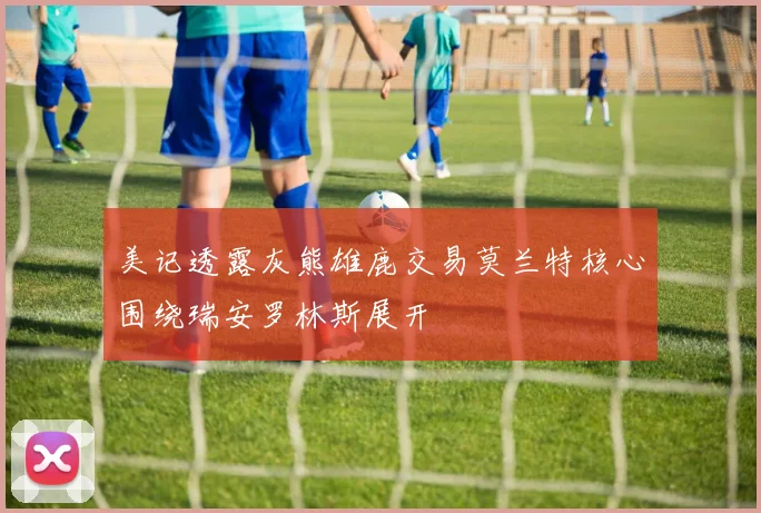 美记透露灰熊雄鹿交易莫兰特核心围绕瑞安罗林斯展开