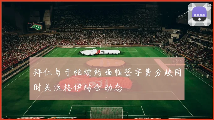拜仁与于帕续约面临签字费分歧同时关注格伊转会动态